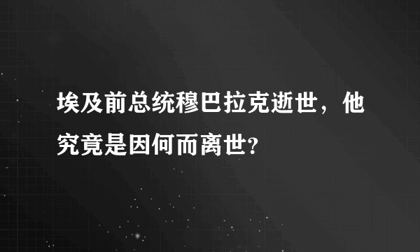 埃及前总统穆巴拉克逝世，他究竟是因何而离世？