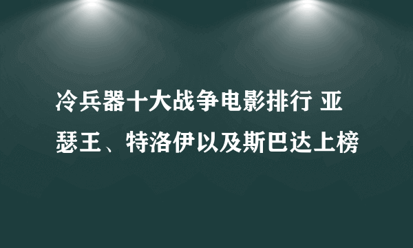 冷兵器十大战争电影排行 亚瑟王、特洛伊以及斯巴达上榜