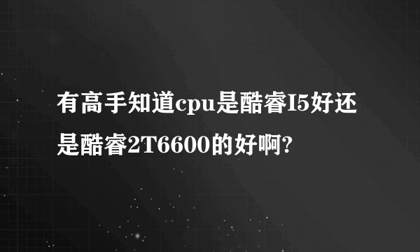 有高手知道cpu是酷睿I5好还是酷睿2T6600的好啊?