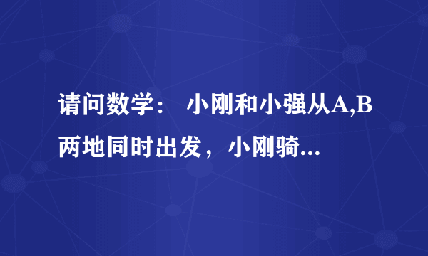 请问数学： 小刚和小强从A,B两地同时出发，小刚骑自行车，小强步行，沿同一条路线相向匀速而行