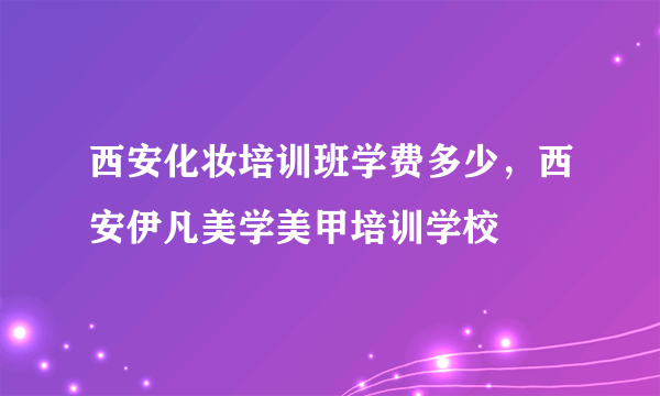 西安化妆培训班学费多少，西安伊凡美学美甲培训学校