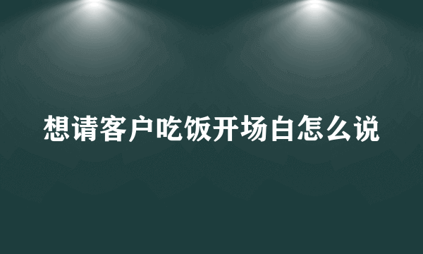 想请客户吃饭开场白怎么说