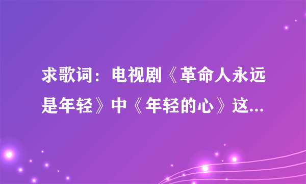 求歌词：电视剧《革命人永远是年轻》中《年轻的心》这首歌的歌词