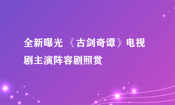 全新曝光 《古剑奇谭》电视剧主演阵容剧照赏