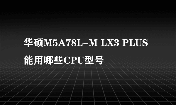 华硕M5A78L-M LX3 PLUS能用哪些CPU型号