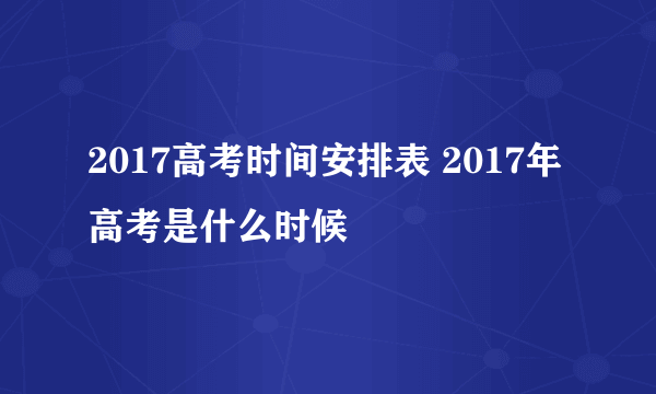 2017高考时间安排表 2017年高考是什么时候