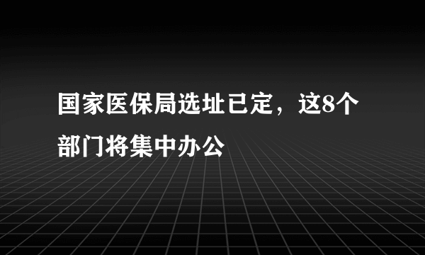 国家医保局选址已定，这8个部门将集中办公