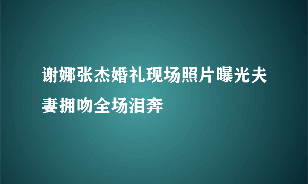 谢娜张杰婚礼现场照片曝光夫妻拥吻全场泪奔