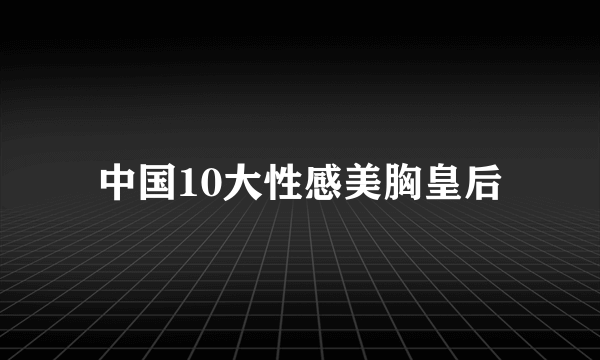 中国10大性感美胸皇后