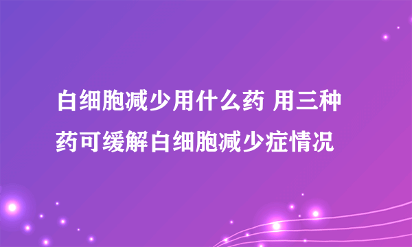 白细胞减少用什么药 用三种药可缓解白细胞减少症情况