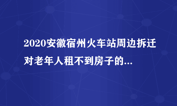 2020安徽宿州火车站周边拆迁对老年人租不到房子的怎么安排的？