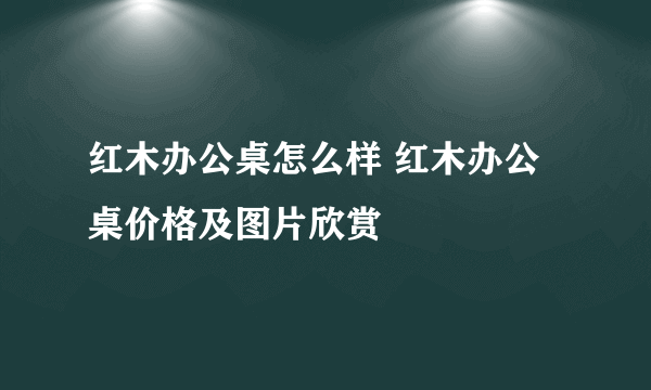 红木办公桌怎么样 红木办公桌价格及图片欣赏