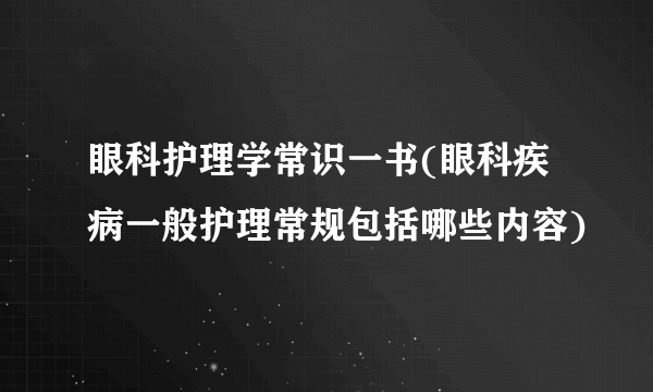 眼科护理学常识一书(眼科疾病一般护理常规包括哪些内容)