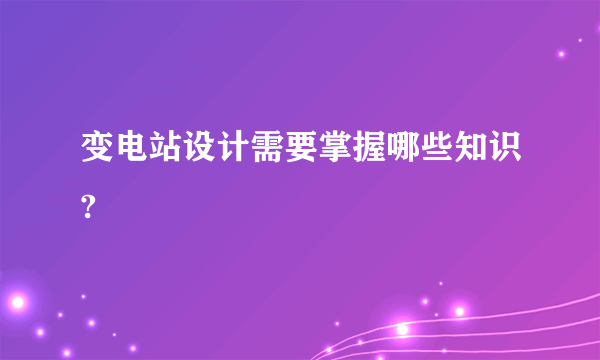 变电站设计需要掌握哪些知识?