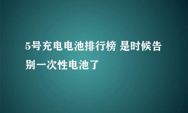 5号充电电池排行榜 是时候告别一次性电池了