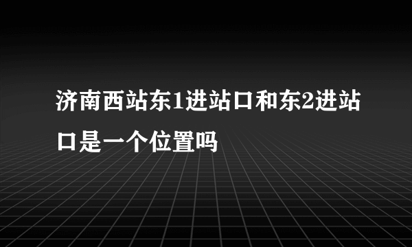 济南西站东1进站口和东2进站口是一个位置吗