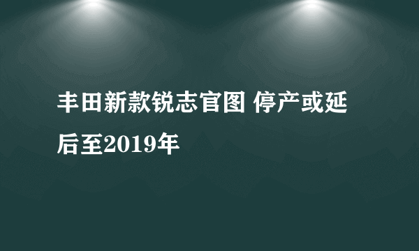 丰田新款锐志官图 停产或延后至2019年