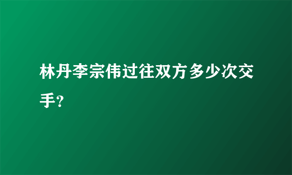 林丹李宗伟过往双方多少次交手？