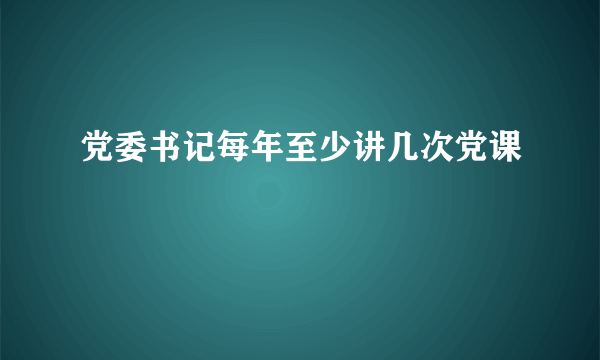 党委书记每年至少讲几次党课