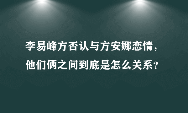 李易峰方否认与方安娜恋情，他们俩之间到底是怎么关系？