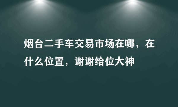 烟台二手车交易市场在哪，在什么位置，谢谢给位大神