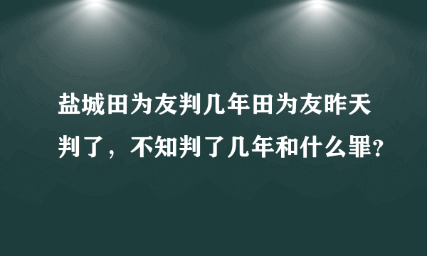 盐城田为友判几年田为友昨天判了，不知判了几年和什么罪？