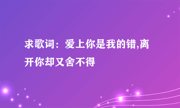 求歌词：爱上你是我的错,离开你却又舍不得