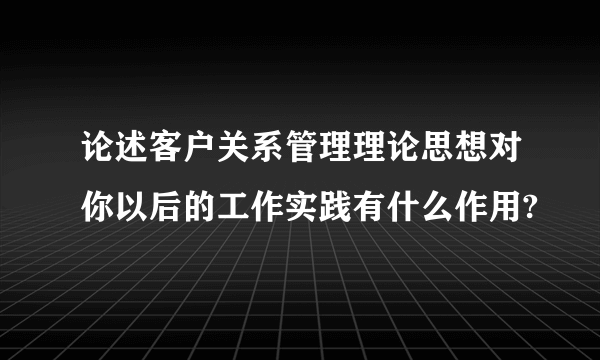 论述客户关系管理理论思想对你以后的工作实践有什么作用?