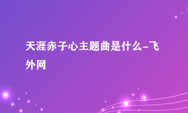 天涯赤子心主题曲是什么-飞外网