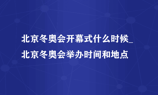 北京冬奥会开幕式什么时候_北京冬奥会举办时间和地点