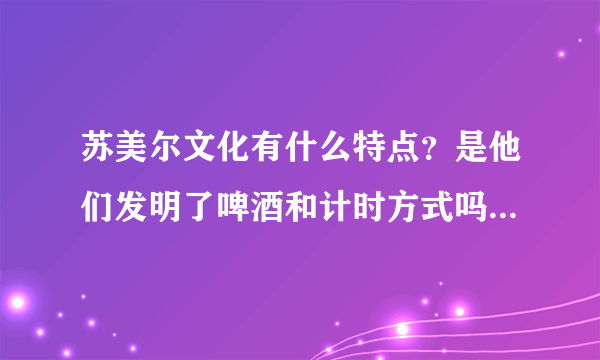 苏美尔文化有什么特点？是他们发明了啤酒和计时方式吗？楔形文字是如何兴起的？