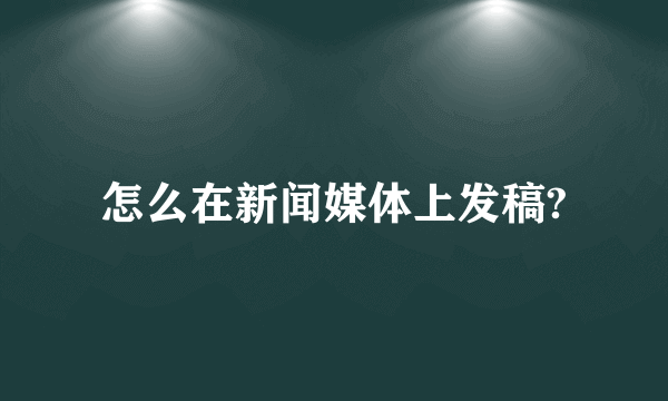 怎么在新闻媒体上发稿?