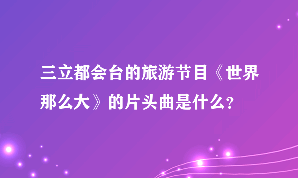 三立都会台的旅游节目《世界那么大》的片头曲是什么？