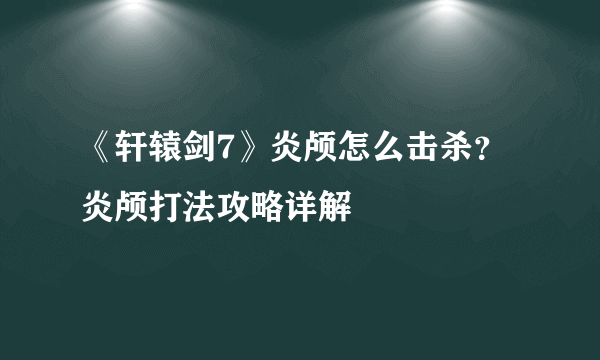 《轩辕剑7》炎颅怎么击杀？炎颅打法攻略详解