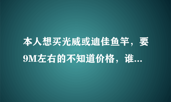 本人想买光威或迪佳鱼竿，要9M左右的不知道价格，谁能告诉我？