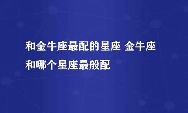 和金牛座最配的星座 金牛座和哪个星座最般配