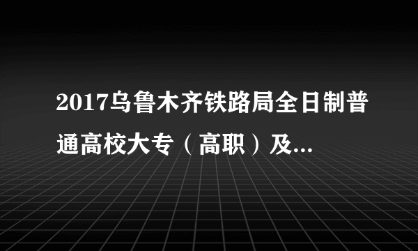 2017乌鲁木齐铁路局全日制普通高校大专（高职）及以上学历招聘509人公告（五）