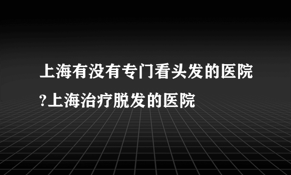 上海有没有专门看头发的医院?上海治疗脱发的医院