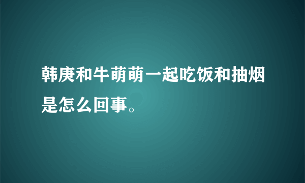 韩庚和牛萌萌一起吃饭和抽烟是怎么回事。