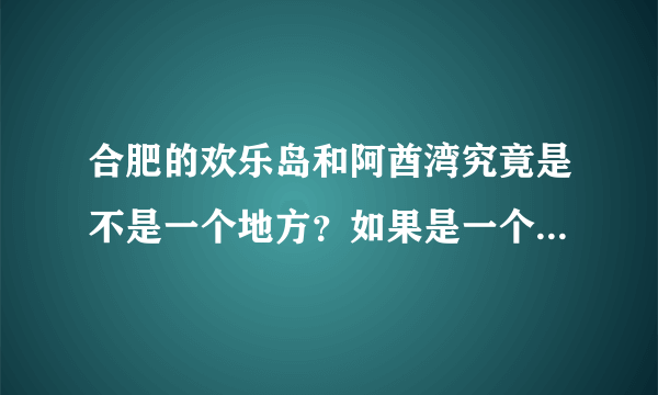 合肥的欢乐岛和阿酋湾究竟是不是一个地方？如果是一个地方、位置在哪？门票多少呢?好玩吗？