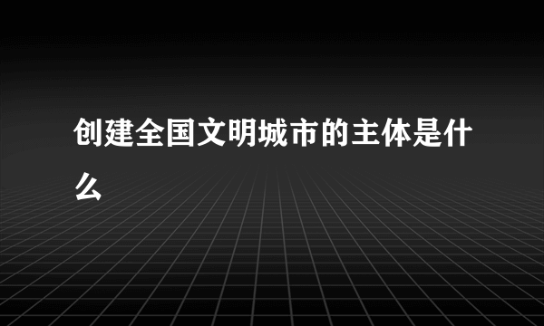 创建全国文明城市的主体是什么