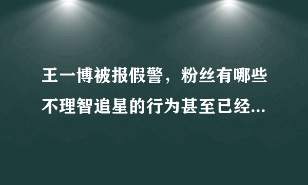 王一博被报假警，粉丝有哪些不理智追星的行为甚至已经逾越了法律底线？