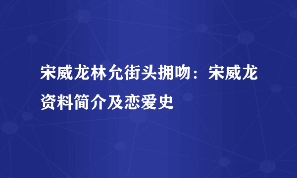 宋威龙林允街头拥吻：宋威龙资料简介及恋爱史