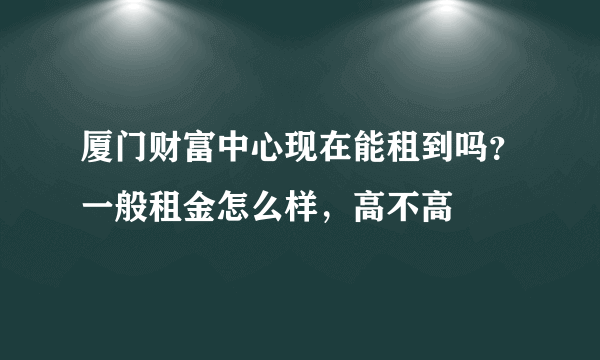 厦门财富中心现在能租到吗？一般租金怎么样，高不高