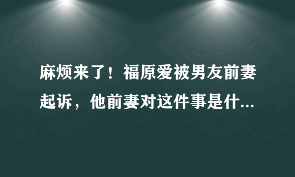 麻烦来了！福原爱被男友前妻起诉，他前妻对这件事是什么态度？