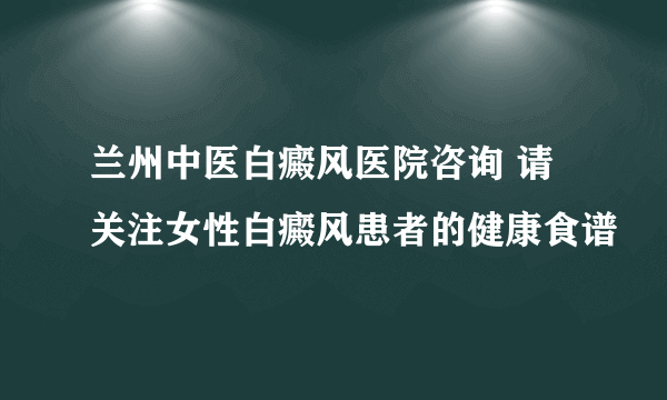 兰州中医白癜风医院咨询 请关注女性白癜风患者的健康食谱