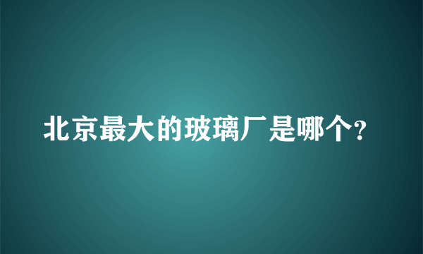 北京最大的玻璃厂是哪个？