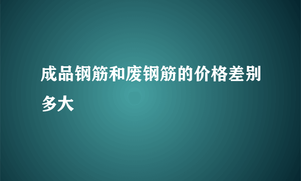 成品钢筋和废钢筋的价格差别多大